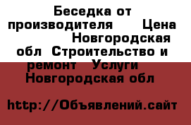 Беседка от производителя.   › Цена ­ 147 000 - Новгородская обл. Строительство и ремонт » Услуги   . Новгородская обл.